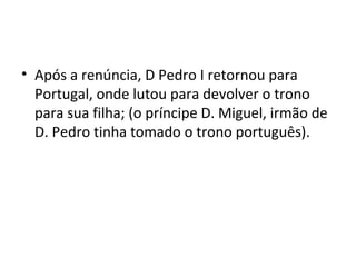 • Após a renúncia, D Pedro I retornou para
Portugal, onde lutou para devolver o trono
para sua filha; (o príncipe D. Miguel, irmão de
D. Pedro tinha tomado o trono português).
 
