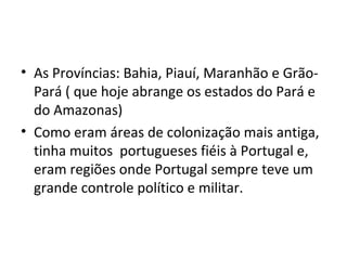• As Províncias: Bahia, Piauí, Maranhão e Grão-
Pará ( que hoje abrange os estados do Pará e
do Amazonas)
• Como eram áreas de colonização mais antiga,
tinha muitos portugueses fiéis à Portugal e,
eram regiões onde Portugal sempre teve um
grande controle político e militar.
 