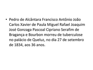 • Pedro de Alcântara Francisco Antônio João
Carlos Xavier de Paula Miguel Rafael Joaquim
José Gonzaga Pascoal Cipriano Serafim de
Bragança e Bourbon morreu de tuberculose
no palácio de Queluz, no dia 27 de setembro
de 1834, aos 36 anos.
 