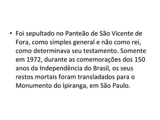 • Foi sepultado no Panteão de São Vicente de
Fora, como simples general e não como rei,
como determinava seu testamento. Somente
em 1972, durante as comemorações dos 150
anos da Independência do Brasil, os seus
restos mortais foram transladados para o
Monumento do Ipiranga, em São Paulo.
 