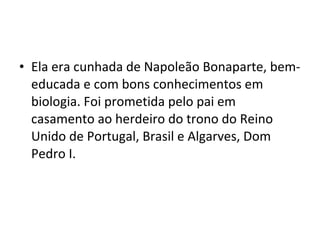 • Ela era cunhada de Napoleão Bonaparte, bem-
educada e com bons conhecimentos em
biologia. Foi prometida pelo pai em
casamento ao herdeiro do trono do Reino
Unido de Portugal, Brasil e Algarves, Dom
Pedro I.
 