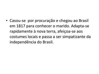 • Casou-se por procuração e chegou ao Brasil
em 1817 para conhecer o marido. Adapta-se
rapidamente à nova terra, afeiçoa-se aos
costumes locais e passa a ser simpatizante da
independência do Brasil.
 