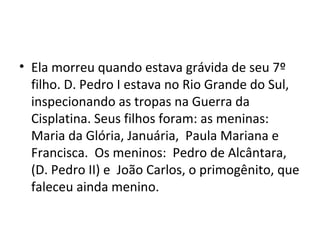 • Ela morreu quando estava grávida de seu 7º
filho. D. Pedro I estava no Rio Grande do Sul,
inspecionando as tropas na Guerra da
Cisplatina. Seus filhos foram: as meninas:
Maria da Glória, Januária, Paula Mariana e
Francisca. Os meninos: Pedro de Alcântara,
(D. Pedro II) e João Carlos, o primogênito, que
faleceu ainda menino.
 