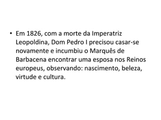 • Em 1826, com a morte da Imperatriz
Leopoldina, Dom Pedro I precisou casar-se
novamente e incumbiu o Marquês de
Barbacena encontrar uma esposa nos Reinos
europeus, observando: nascimento, beleza,
virtude e cultura.
 