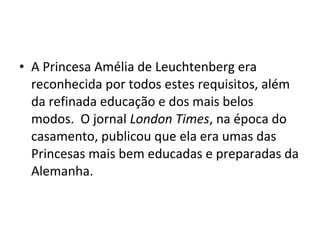 • A Princesa Amélia de Leuchtenberg era
reconhecida por todos estes requisitos, além
da refinada educação e dos mais belos
modos. O jornal London Times, na época do
casamento, publicou que ela era umas das
Princesas mais bem educadas e preparadas da
Alemanha.
 