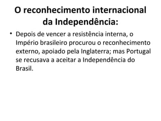 O reconhecimento internacional
da Independência:
• Depois de vencer a resistência interna, o
Império brasileiro procurou o reconhecimento
externo, apoiado pela Inglaterra; mas Portugal
se recusava a aceitar a Independência do
Brasil.
 