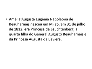 • Amélia Augusta Eugênia Napoleona de
Beauharnais nasceu em Milão, em 31 de julho
de 1812; era Princesa de Leuchtenberg, a
quarta filha do General Augusto Beauharnais e
da Princesa Augusta da Baviera.
 