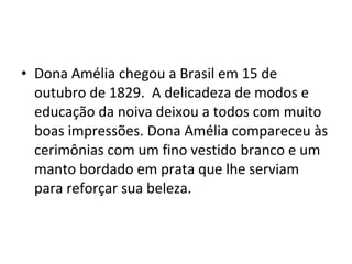 • Dona Amélia chegou a Brasil em 15 de
outubro de 1829. A delicadeza de modos e
educação da noiva deixou a todos com muito
boas impressões. Dona Amélia compareceu às
cerimônias com um fino vestido branco e um
manto bordado em prata que lhe serviam
para reforçar sua beleza.
 