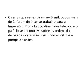 • Os anos que se seguiram no Brasil, pouco mais
de 2, foram de intenso trabalho para a
Imperatriz. Dona Leopoldina havia falecido e o
palácio se encontrava sobre as ordens das
damas da Corte, não possuindo o brilho e a
pompa de antes.
 