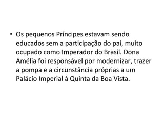 • Os pequenos Príncipes estavam sendo
educados sem a participação do pai, muito
ocupado como Imperador do Brasil. Dona
Amélia foi responsável por modernizar, trazer
a pompa e a circunstância próprias a um
Palácio Imperial à Quinta da Boa Vista.
 