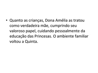 • Quanto as crianças, Dona Amélia as tratou
como verdadeira mãe, cumprindo seu
valoroso papel, cuidando pessoalmente da
educação das Princesas. O ambiente familiar
voltou a Quinta.
 