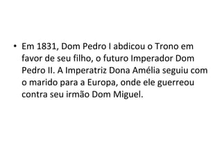 • Em 1831, Dom Pedro I abdicou o Trono em
favor de seu filho, o futuro Imperador Dom
Pedro II. A Imperatriz Dona Amélia seguiu com
o marido para a Europa, onde ele guerreou
contra seu irmão Dom Miguel.
 