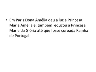 • Em Paris Dona Amélia deu a luz a Princesa
Maria Amélia e, também educou a Princesa
Maria da Glória até que fosse coroada Rainha
de Portugal.
 
