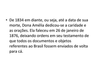 • De 1834 em diante, ou seja, até a data de sua
morte, Dona Amélia dedicou-se a caridade e
as orações. Ela faleceu em 26 de janeiro de
1876, deixando ordens em seu testamento de
que todos os documentos e objetos
referentes ao Brasil fossem enviados de volta
para cá.
 