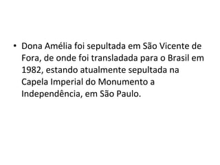 • Dona Amélia foi sepultada em São Vicente de
Fora, de onde foi transladada para o Brasil em
1982, estando atualmente sepultada na
Capela Imperial do Monumento a
Independência, em São Paulo.
 