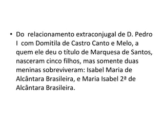• Do relacionamento extraconjugal de D. Pedro
I com Domitila de Castro Canto e Melo, a
quem ele deu o título de Marquesa de Santos,
nasceram cinco filhos, mas somente duas
meninas sobreviveram: Isabel Maria de
Alcântara Brasileira, e Maria Isabel 2ª de
Alcântara Brasileira.
 