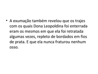 • A exumação também revelou que os trajes
com os quais Dona Leopoldina foi enterrada
eram os mesmos em que ela foi retratada
algumas vezes, repleto de bordados em fios
de prata. E que ela nunca fraturou nenhum
osso.
 
