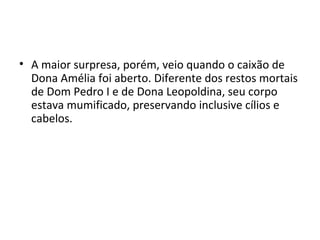 • A maior surpresa, porém, veio quando o caixão de
Dona Amélia foi aberto. Diferente dos restos mortais
de Dom Pedro I e de Dona Leopoldina, seu corpo
estava mumificado, preservando inclusive cílios e
cabelos.
 