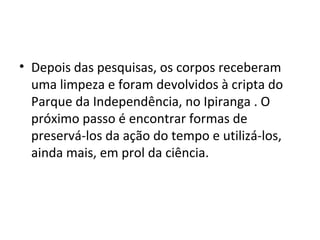 • Depois das pesquisas, os corpos receberam
uma limpeza e foram devolvidos à cripta do
Parque da Independência, no Ipiranga . O
próximo passo é encontrar formas de
preservá-los da ação do tempo e utilizá-los,
ainda mais, em prol da ciência.
 