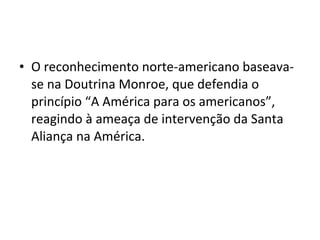 • O reconhecimento norte-americano baseava-
se na Doutrina Monroe, que defendia o
princípio “A América para os americanos”,
reagindo à ameaça de intervenção da Santa
Aliança na América.
 