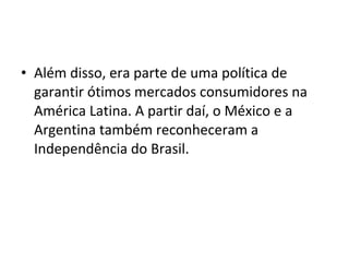 • Além disso, era parte de uma política de
garantir ótimos mercados consumidores na
América Latina. A partir daí, o México e a
Argentina também reconheceram a
Independência do Brasil.
 