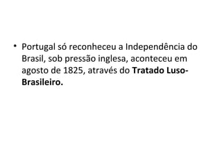 • Portugal só reconheceu a Independência do
Brasil, sob pressão inglesa, aconteceu em
agosto de 1825, através do Tratado Luso-
Brasileiro.
 