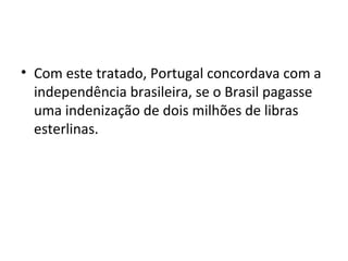 • Com este tratado, Portugal concordava com a
independência brasileira, se o Brasil pagasse
uma indenização de dois milhões de libras
esterlinas.
 