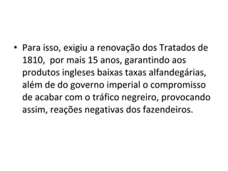 • Para isso, exigiu a renovação dos Tratados de
1810, por mais 15 anos, garantindo aos
produtos ingleses baixas taxas alfandegárias,
além de do governo imperial o compromisso
de acabar com o tráfico negreiro, provocando
assim, reações negativas dos fazendeiros.
 