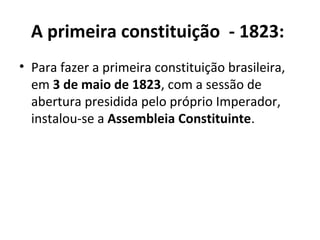 A primeira constituição - 1823:
• Para fazer a primeira constituição brasileira,
em 3 de maio de 1823, com a sessão de
abertura presidida pelo próprio Imperador,
instalou-se a Assembleia Constituinte.
 