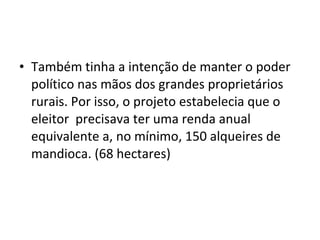 • Também tinha a intenção de manter o poder
político nas mãos dos grandes proprietários
rurais. Por isso, o projeto estabelecia que o
eleitor precisava ter uma renda anual
equivalente a, no mínimo, 150 alqueires de
mandioca. (68 hectares)
 