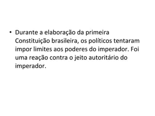 • Durante a elaboração da primeira
Constituição brasileira, os políticos tentaram
impor limites aos poderes do imperador. Foi
uma reação contra o jeito autoritário do
imperador.
 