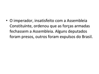 • O imperador, insatisfeito com a Assembleia
Constituinte, ordenou que as forças armadas
fechassem a Assembleia. Alguns deputados
foram presos, outros foram expulsos do Brasil.
 