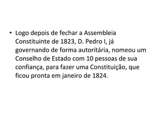 • Logo depois de fechar a Assembleia
Constituinte de 1823, D. Pedro I, já
governando de forma autoritária, nomeou um
Conselho de Estado com 10 pessoas de sua
confiança, para fazer uma Constituição, que
ficou pronta em janeiro de 1824.
 