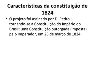 Características da constituição de
1824
• O projeto foi assinado por D. Pedro I,
tornando-se a Constituição do Império do
Brasil; uma Constituição outorgada (imposta)
pelo Imperador, em 25 de março de 1824.
 