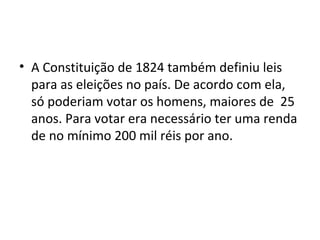 • A Constituição de 1824 também definiu leis
para as eleições no país. De acordo com ela,
só poderiam votar os homens, maiores de 25
anos. Para votar era necessário ter uma renda
de no mínimo 200 mil réis por ano.
 