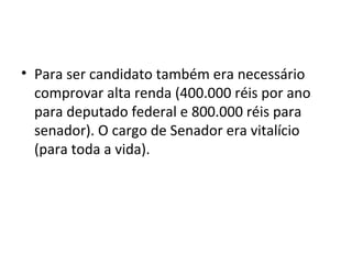 • Para ser candidato também era necessário
comprovar alta renda (400.000 réis por ano
para deputado federal e 800.000 réis para
senador). O cargo de Senador era vitalício
(para toda a vida).
 