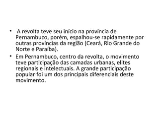 • A revolta teve seu início na província de
Pernambuco, porém, espalhou-se rapidamente por
outras províncias da região (Ceará, Rio Grande do
Norte e Paraíba).
• Em Pernambuco, centro da revolta, o movimento
teve participação das camadas urbanas, elites
regionais e intelectuais. A grande participação
popular foi um dos principais diferenciais deste
movimento.
 