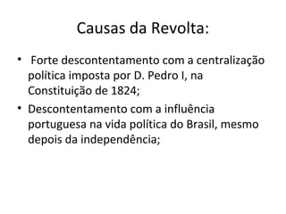 Causas da Revolta:
• Forte descontentamento com a centralização
política imposta por D. Pedro I, na
Constituição de 1824;
• Descontentamento com a influência
portuguesa na vida política do Brasil, mesmo
depois da independência;
 