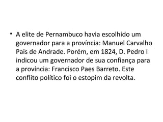 • A elite de Pernambuco havia escolhido um
governador para a província: Manuel Carvalho
Pais de Andrade. Porém, em 1824, D. Pedro I
indicou um governador de sua confiança para
a província: Francisco Paes Barreto. Este
conflito político foi o estopim da revolta.
 
