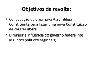 Objetivos da revolta:
• Convocação de uma nova Assembleia
Constituinte para fazer uma nova Constituição
de caráter liberal;
• Diminuir a influência do governo federal nos
assuntos políticos regionais;
 