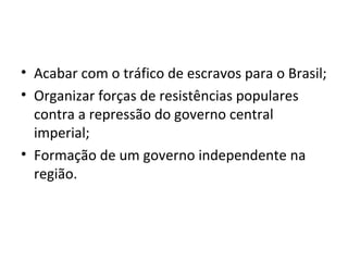 • Acabar com o tráfico de escravos para o Brasil;
• Organizar forças de resistências populares
contra a repressão do governo central
imperial;
• Formação de um governo independente na
região.
 