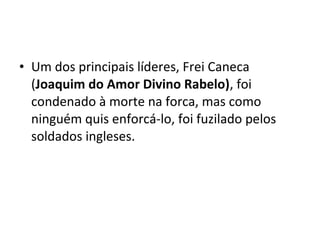 • Um dos principais líderes, Frei Caneca
(Joaquim do Amor Divino Rabelo), foi
condenado à morte na forca, mas como
ninguém quis enforcá-lo, foi fuzilado pelos
soldados ingleses.
 