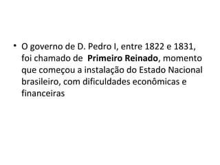 • O governo de D. Pedro I, entre 1822 e 1831,
foi chamado de Primeiro Reinado, momento
que começou a instalação do Estado Nacional
brasileiro, com dificuldades econômicas e
financeiras
 