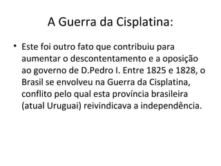 A Guerra da Cisplatina:
• Este foi outro fato que contribuiu para
aumentar o descontentamento e a oposição
ao governo de D.Pedro I. Entre 1825 e 1828, o
Brasil se envolveu na Guerra da Cisplatina,
conflito pelo qual esta província brasileira
(atual Uruguai) reivindicava a independência.
 