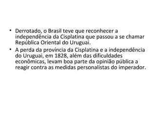 • Derrotado, o Brasil teve que reconhecer a
independência da Cisplatina que passou a se chamar
República Oriental do Uruguai.
• A perda da província da Cisplatina e a independência
do Uruguai, em 1828, além das dificuldades
econômicas, levam boa parte da opinião pública a
reagir contra as medidas personalistas do imperador.
 