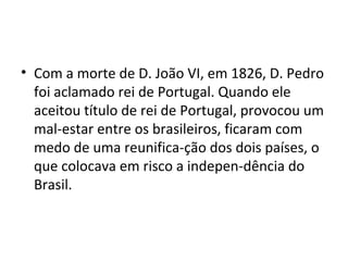 • Com a morte de D. João VI, em 1826, D. Pedro
foi aclamado rei de Portugal. Quando ele
aceitou título de rei de Portugal, provocou um
mal-estar entre os brasileiros, ficaram com
medo de uma reunifica-ção dos dois países, o
que colocava em risco a indepen-dência do
Brasil.
 