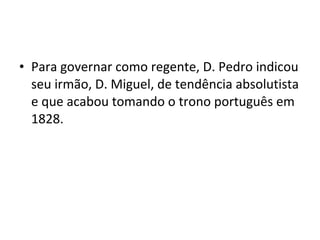 • Para governar como regente, D. Pedro indicou
seu irmão, D. Miguel, de tendência absolutista
e que acabou tomando o trono português em
1828.
 