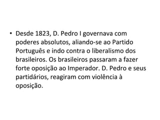 • Desde 1823, D. Pedro I governava com
poderes absolutos, aliando-se ao Partido
Português e indo contra o liberalismo dos
brasileiros. Os brasileiros passaram a fazer
forte oposição ao Imperador. D. Pedro e seus
partidários, reagiram com violência à
oposição.
 
