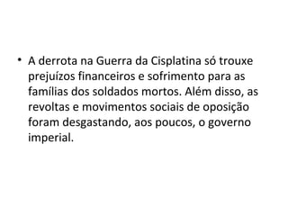 • A derrota na Guerra da Cisplatina só trouxe
prejuízos financeiros e sofrimento para as
famílias dos soldados mortos. Além disso, as
revoltas e movimentos sociais de oposição
foram desgastando, aos poucos, o governo
imperial.
 