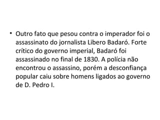 • Outro fato que pesou contra o imperador foi o
assassinato do jornalista Libero Badaró. Forte
crítico do governo imperial, Badaró foi
assassinado no final de 1830. A polícia não
encontrou o assassino, porém a desconfiança
popular caiu sobre homens ligados ao governo
de D. Pedro I.
 